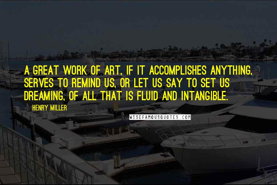 Henry Miller Quotes: A great work of art, if it accomplishes anything, serves to remind us, or let us say to set us dreaming, of all that is fluid and intangible.