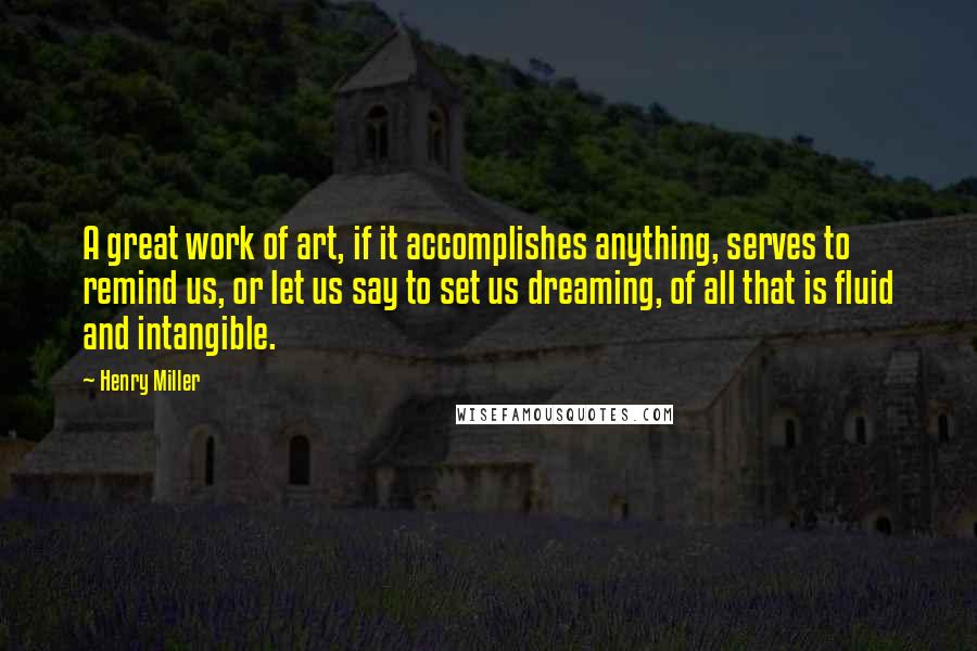 Henry Miller Quotes: A great work of art, if it accomplishes anything, serves to remind us, or let us say to set us dreaming, of all that is fluid and intangible.