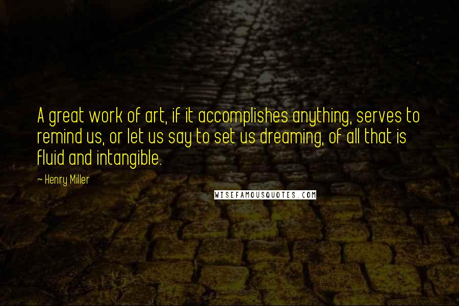 Henry Miller Quotes: A great work of art, if it accomplishes anything, serves to remind us, or let us say to set us dreaming, of all that is fluid and intangible.