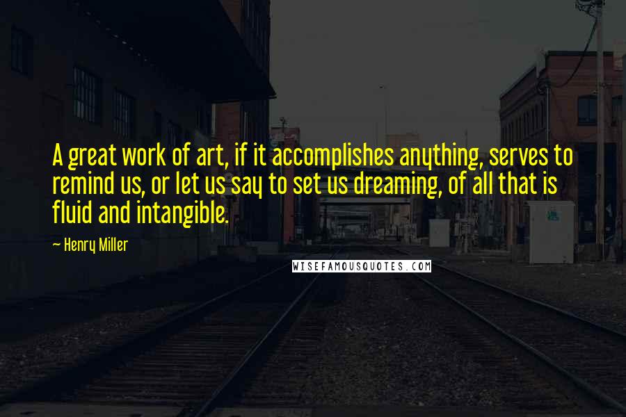 Henry Miller Quotes: A great work of art, if it accomplishes anything, serves to remind us, or let us say to set us dreaming, of all that is fluid and intangible.