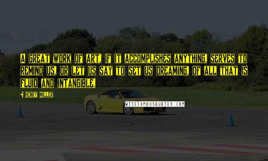 Henry Miller Quotes: A great work of art, if it accomplishes anything, serves to remind us, or let us say to set us dreaming, of all that is fluid and intangible.