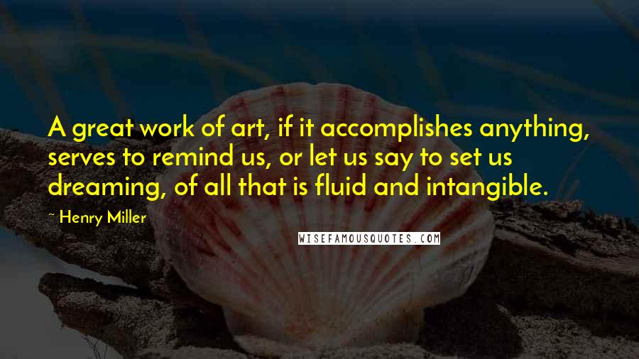 Henry Miller Quotes: A great work of art, if it accomplishes anything, serves to remind us, or let us say to set us dreaming, of all that is fluid and intangible.