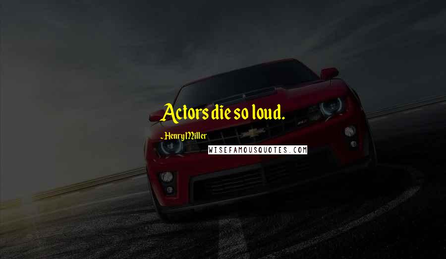 Henry Miller Quotes: Actors die so loud.