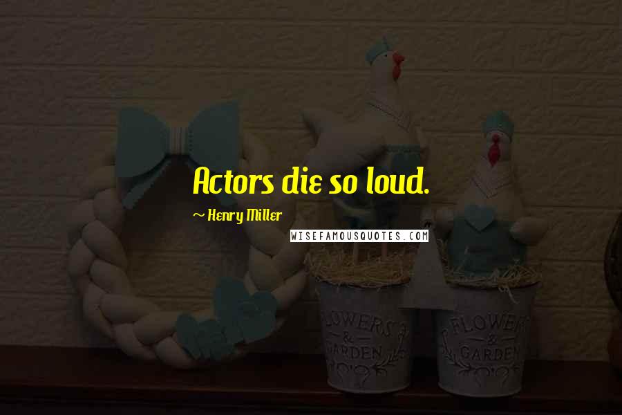 Henry Miller Quotes: Actors die so loud.