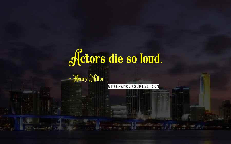 Henry Miller Quotes: Actors die so loud.