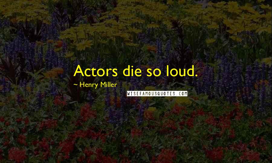 Henry Miller Quotes: Actors die so loud.