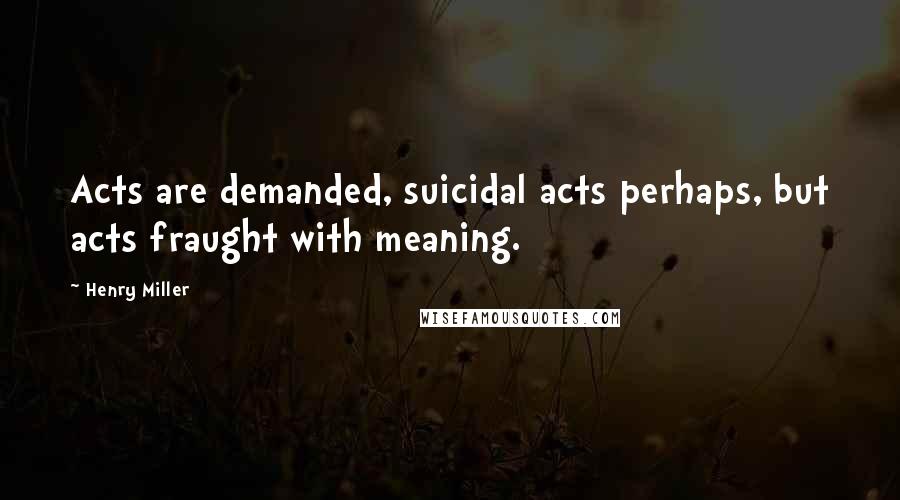 Henry Miller Quotes: Acts are demanded, suicidal acts perhaps, but acts fraught with meaning.