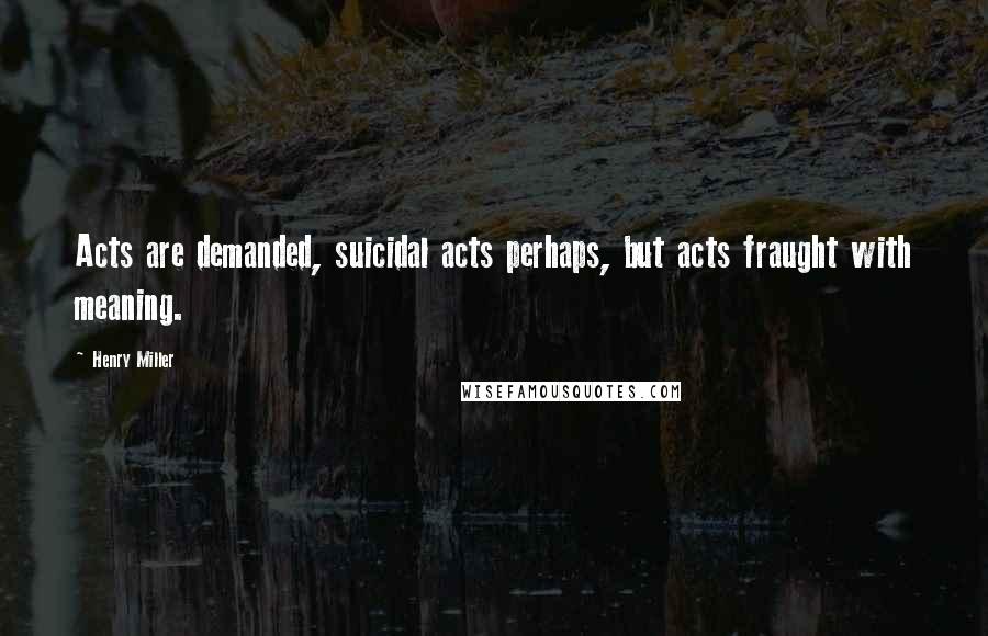 Henry Miller Quotes: Acts are demanded, suicidal acts perhaps, but acts fraught with meaning.