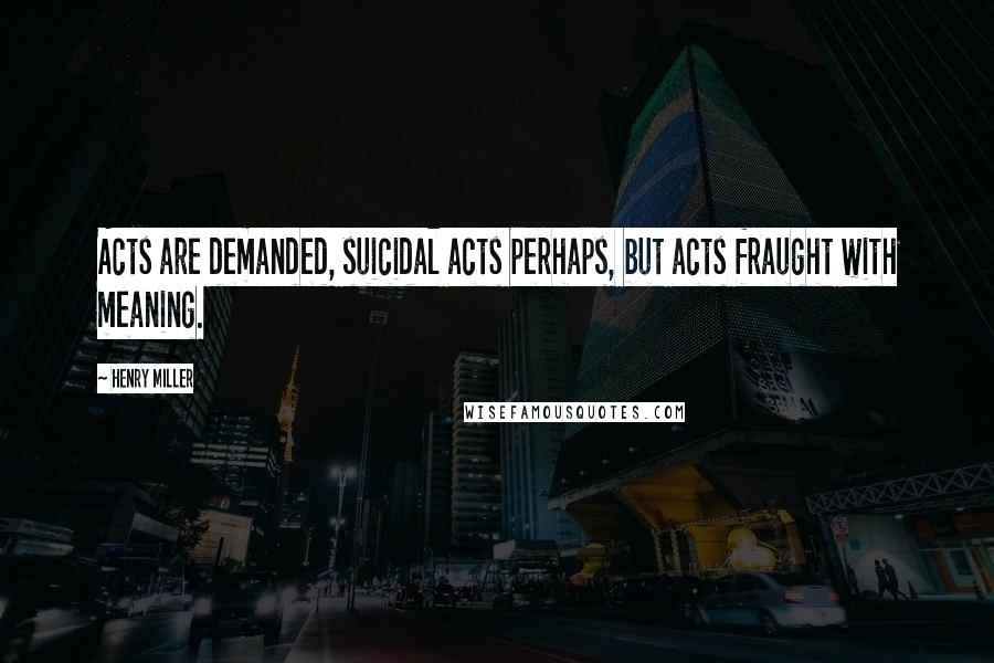 Henry Miller Quotes: Acts are demanded, suicidal acts perhaps, but acts fraught with meaning.