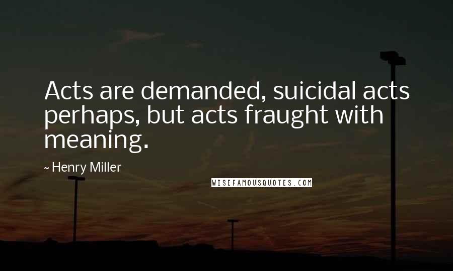 Henry Miller Quotes: Acts are demanded, suicidal acts perhaps, but acts fraught with meaning.