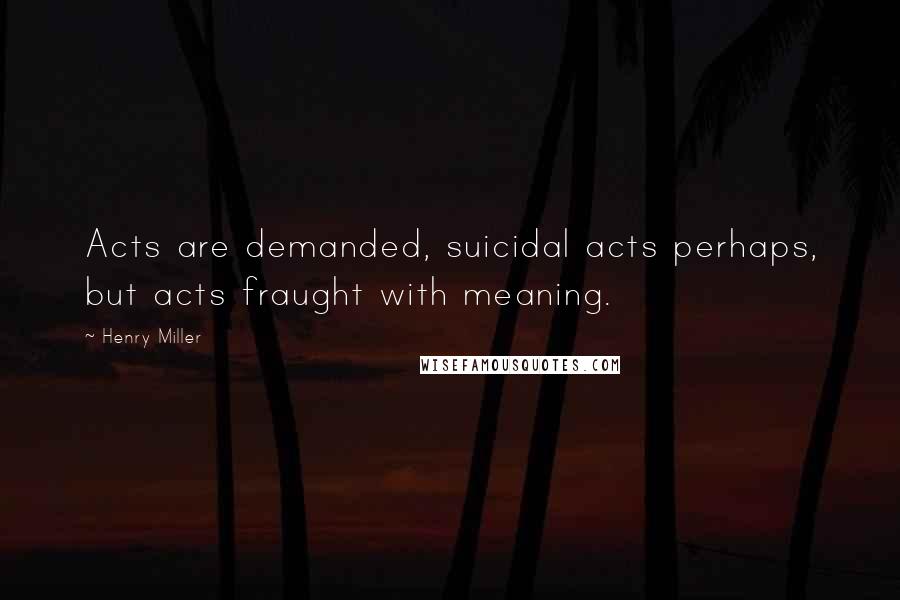Henry Miller Quotes: Acts are demanded, suicidal acts perhaps, but acts fraught with meaning.