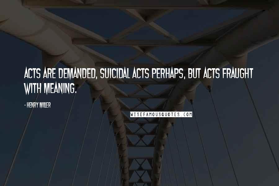 Henry Miller Quotes: Acts are demanded, suicidal acts perhaps, but acts fraught with meaning.