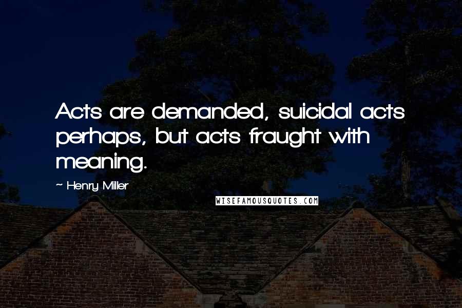 Henry Miller Quotes: Acts are demanded, suicidal acts perhaps, but acts fraught with meaning.