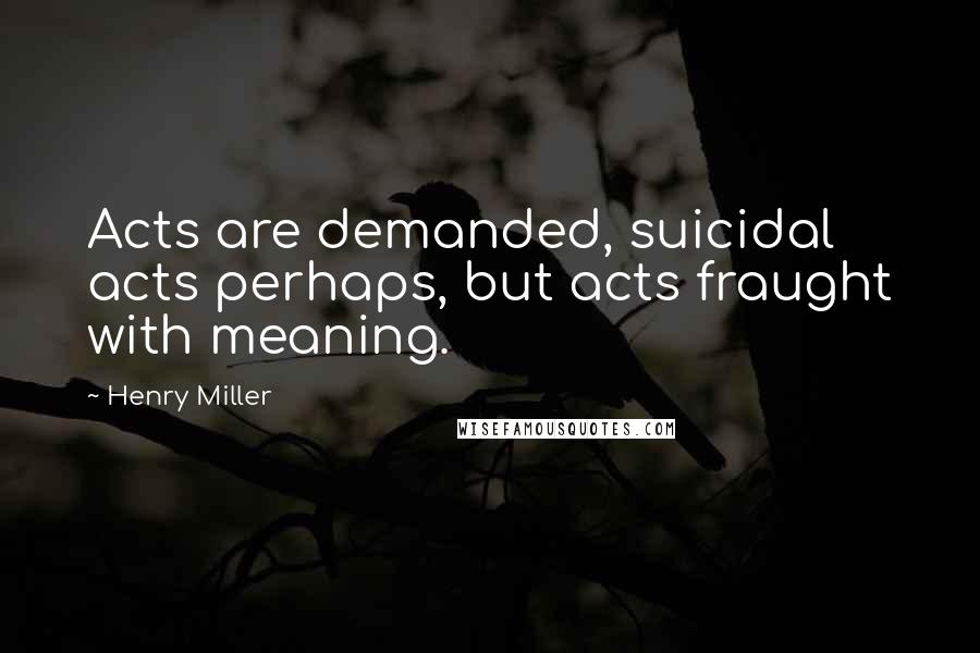 Henry Miller Quotes: Acts are demanded, suicidal acts perhaps, but acts fraught with meaning.