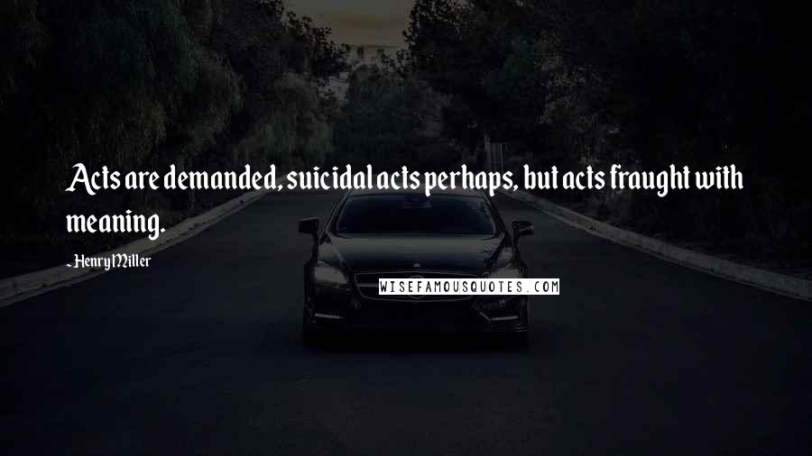 Henry Miller Quotes: Acts are demanded, suicidal acts perhaps, but acts fraught with meaning.