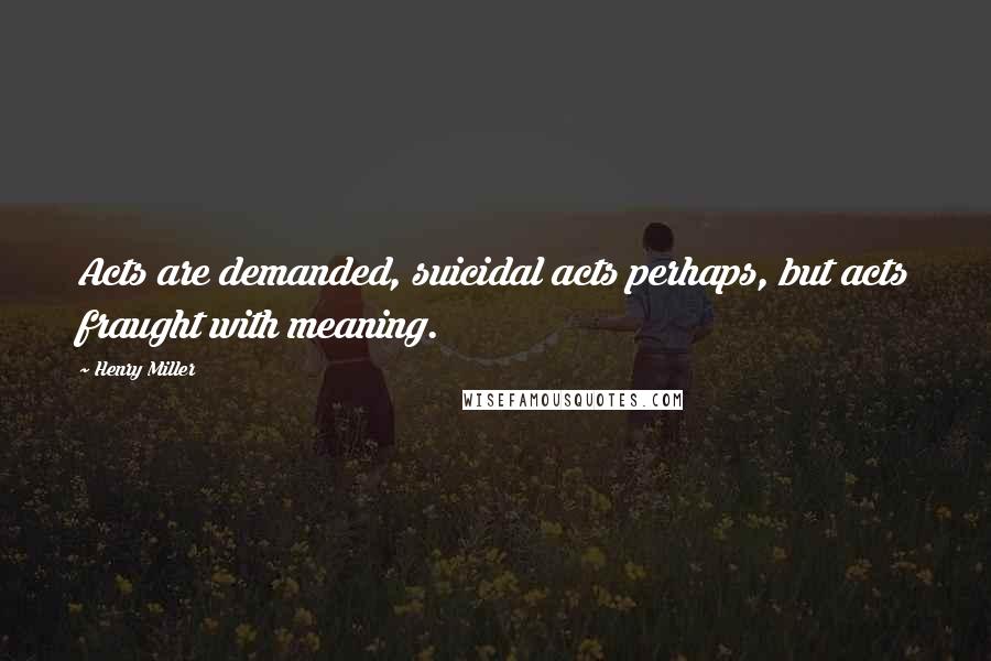 Henry Miller Quotes: Acts are demanded, suicidal acts perhaps, but acts fraught with meaning.