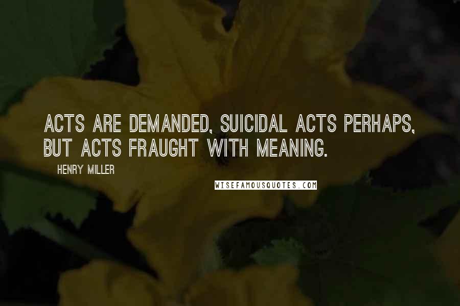 Henry Miller Quotes: Acts are demanded, suicidal acts perhaps, but acts fraught with meaning.