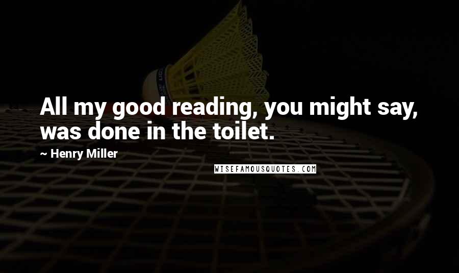 Henry Miller Quotes: All my good reading, you might say, was done in the toilet.