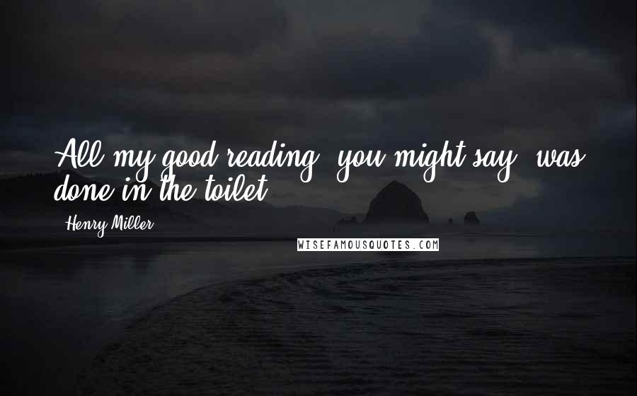 Henry Miller Quotes: All my good reading, you might say, was done in the toilet.