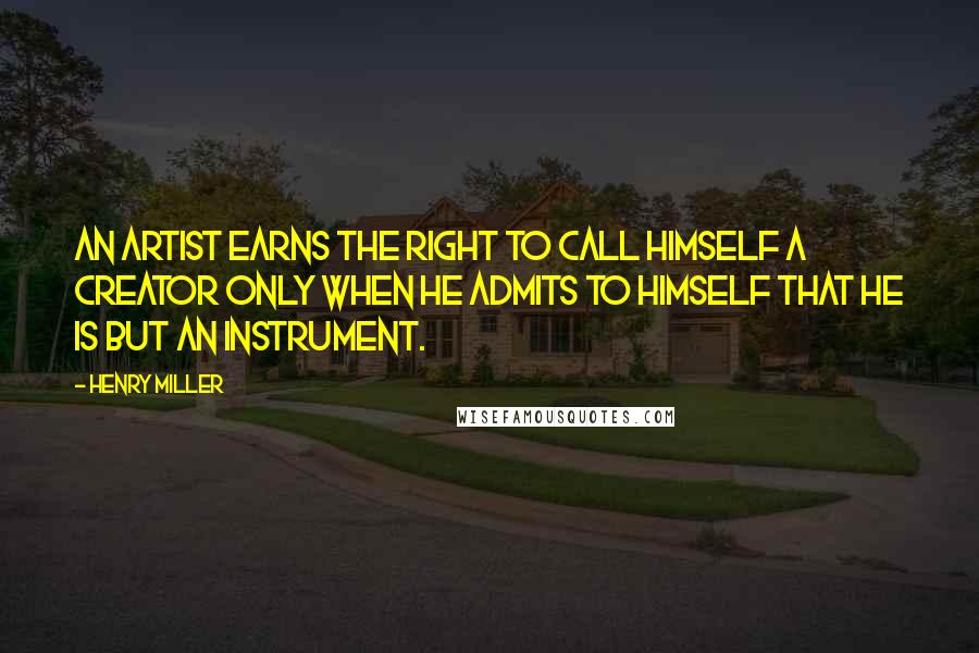 Henry Miller Quotes: An artist earns the right to call himself a creator only when he admits to himself that he is but an instrument.