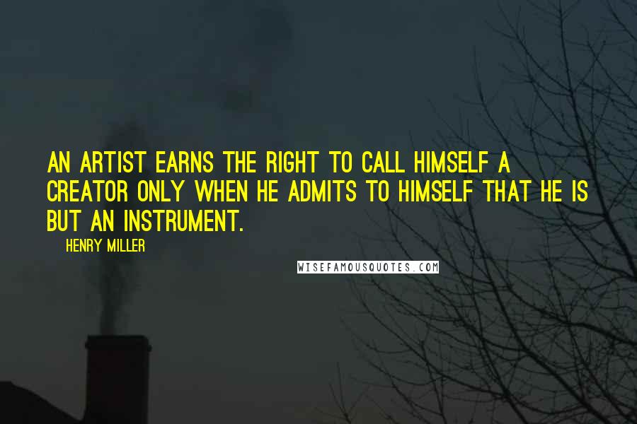 Henry Miller Quotes: An artist earns the right to call himself a creator only when he admits to himself that he is but an instrument.