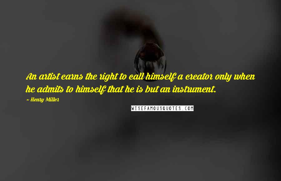 Henry Miller Quotes: An artist earns the right to call himself a creator only when he admits to himself that he is but an instrument.