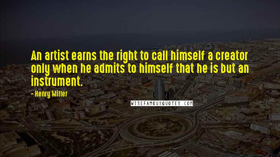 Henry Miller Quotes: An artist earns the right to call himself a creator only when he admits to himself that he is but an instrument.