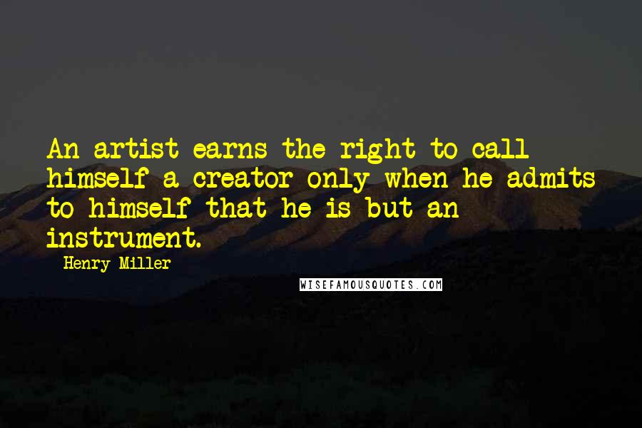 Henry Miller Quotes: An artist earns the right to call himself a creator only when he admits to himself that he is but an instrument.