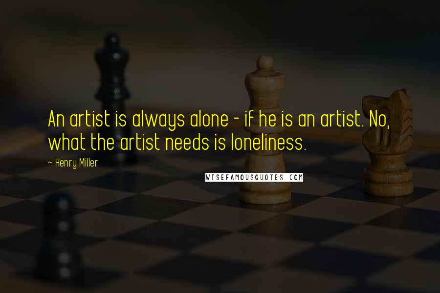 Henry Miller Quotes: An artist is always alone - if he is an artist. No, what the artist needs is loneliness.