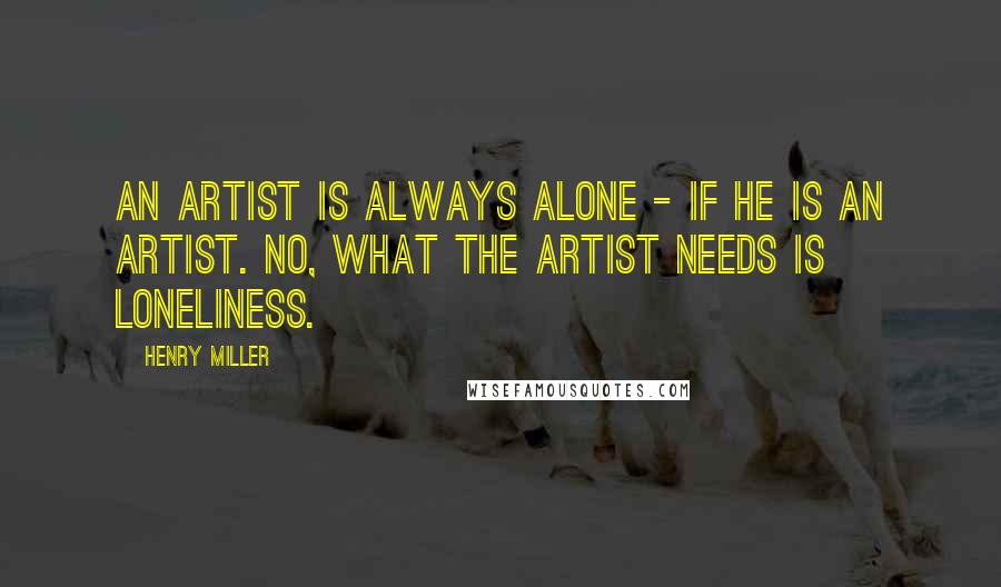 Henry Miller Quotes: An artist is always alone - if he is an artist. No, what the artist needs is loneliness.