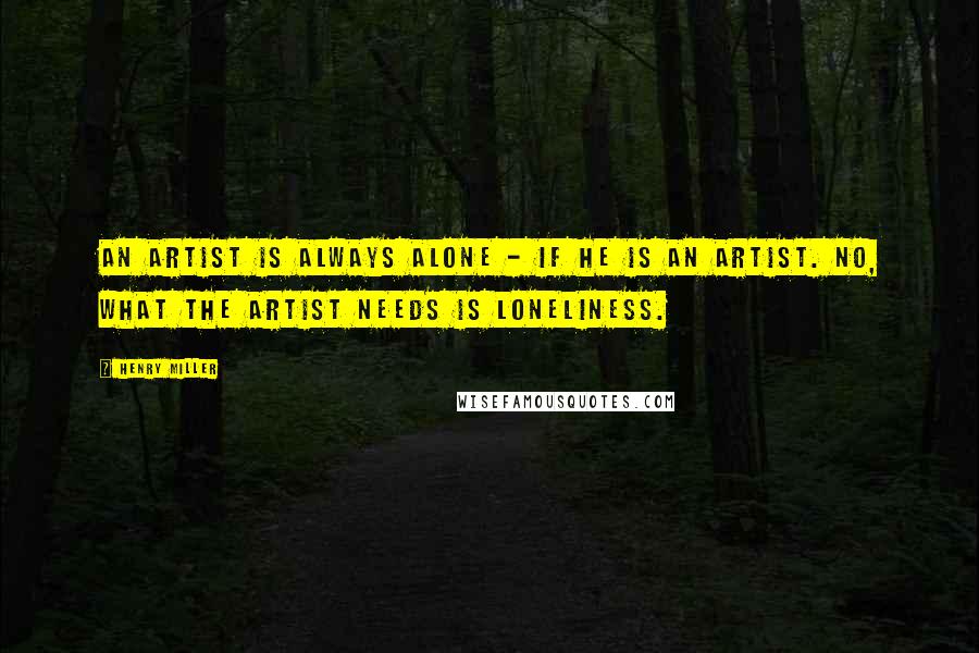 Henry Miller Quotes: An artist is always alone - if he is an artist. No, what the artist needs is loneliness.