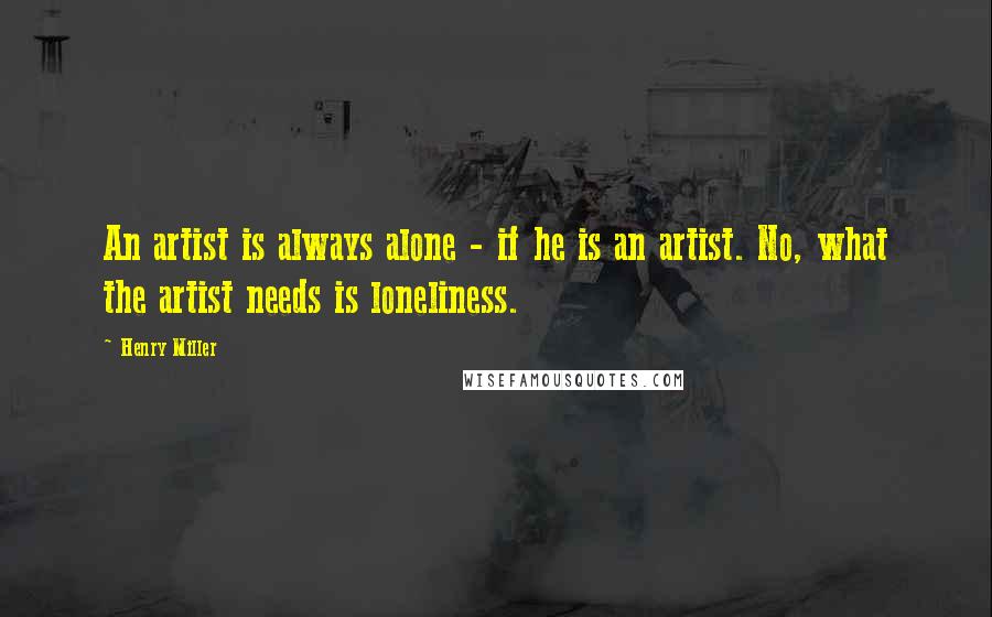 Henry Miller Quotes: An artist is always alone - if he is an artist. No, what the artist needs is loneliness.