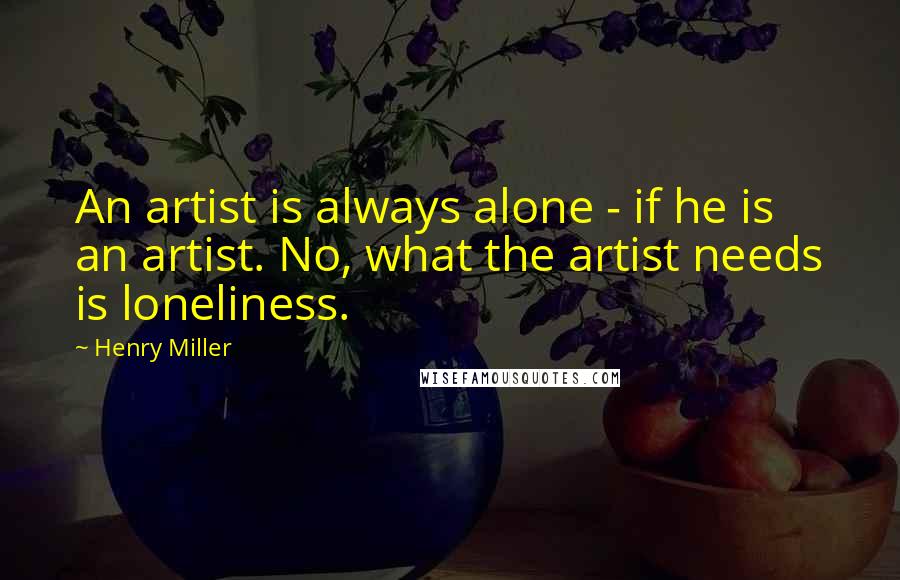 Henry Miller Quotes: An artist is always alone - if he is an artist. No, what the artist needs is loneliness.