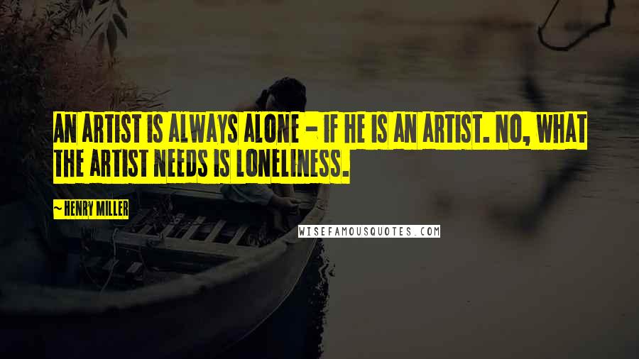 Henry Miller Quotes: An artist is always alone - if he is an artist. No, what the artist needs is loneliness.