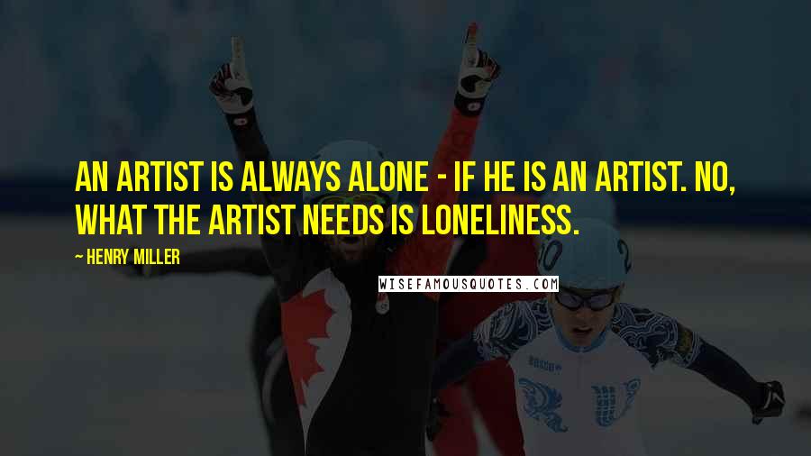 Henry Miller Quotes: An artist is always alone - if he is an artist. No, what the artist needs is loneliness.