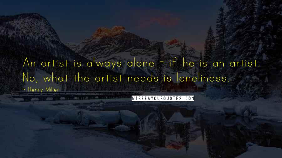 Henry Miller Quotes: An artist is always alone - if he is an artist. No, what the artist needs is loneliness.