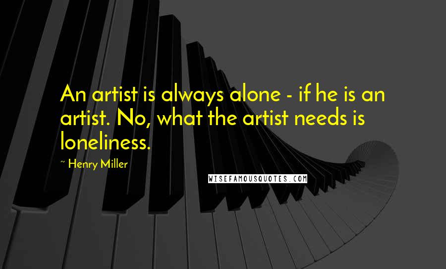 Henry Miller Quotes: An artist is always alone - if he is an artist. No, what the artist needs is loneliness.