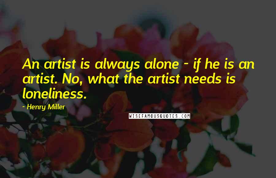 Henry Miller Quotes: An artist is always alone - if he is an artist. No, what the artist needs is loneliness.