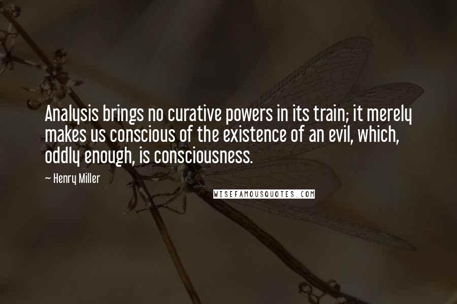 Henry Miller Quotes: Analysis brings no curative powers in its train; it merely makes us conscious of the existence of an evil, which, oddly enough, is consciousness.