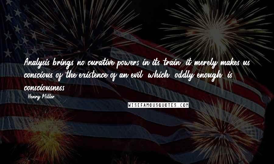 Henry Miller Quotes: Analysis brings no curative powers in its train; it merely makes us conscious of the existence of an evil, which, oddly enough, is consciousness.