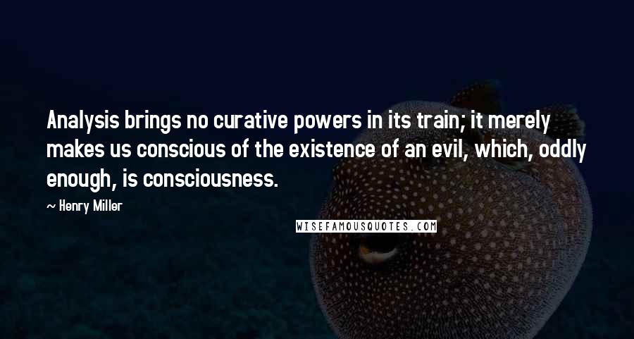 Henry Miller Quotes: Analysis brings no curative powers in its train; it merely makes us conscious of the existence of an evil, which, oddly enough, is consciousness.