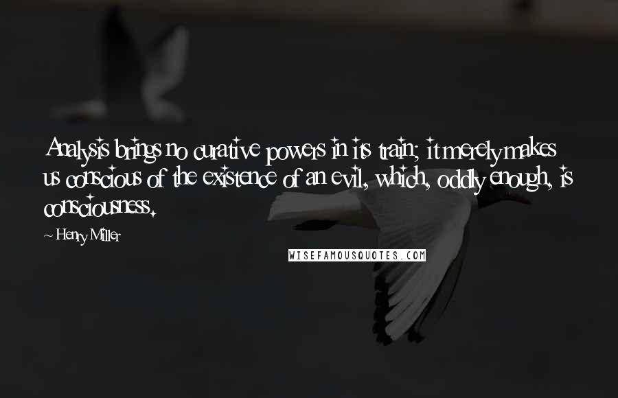 Henry Miller Quotes: Analysis brings no curative powers in its train; it merely makes us conscious of the existence of an evil, which, oddly enough, is consciousness.