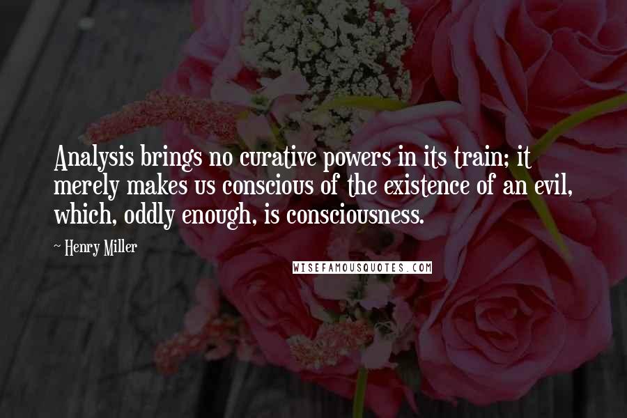 Henry Miller Quotes: Analysis brings no curative powers in its train; it merely makes us conscious of the existence of an evil, which, oddly enough, is consciousness.