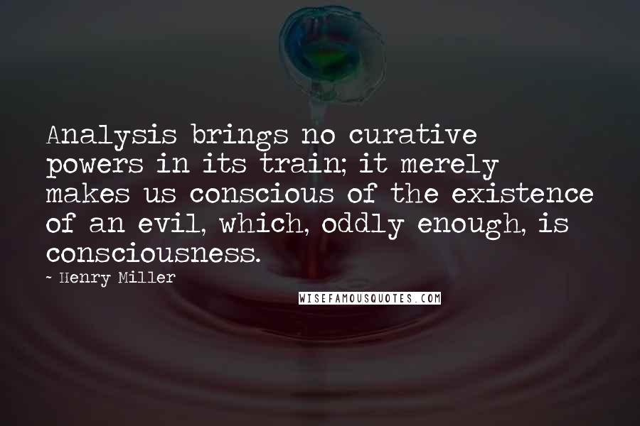 Henry Miller Quotes: Analysis brings no curative powers in its train; it merely makes us conscious of the existence of an evil, which, oddly enough, is consciousness.