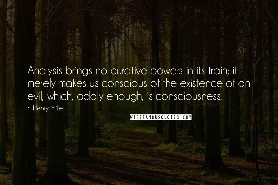 Henry Miller Quotes: Analysis brings no curative powers in its train; it merely makes us conscious of the existence of an evil, which, oddly enough, is consciousness.