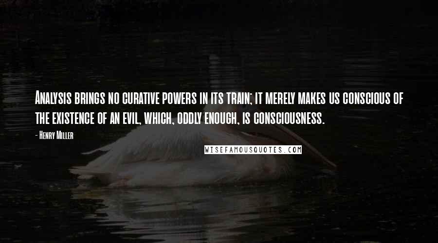 Henry Miller Quotes: Analysis brings no curative powers in its train; it merely makes us conscious of the existence of an evil, which, oddly enough, is consciousness.