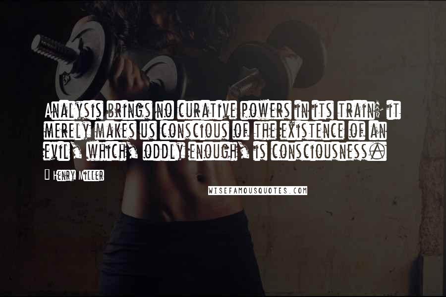 Henry Miller Quotes: Analysis brings no curative powers in its train; it merely makes us conscious of the existence of an evil, which, oddly enough, is consciousness.