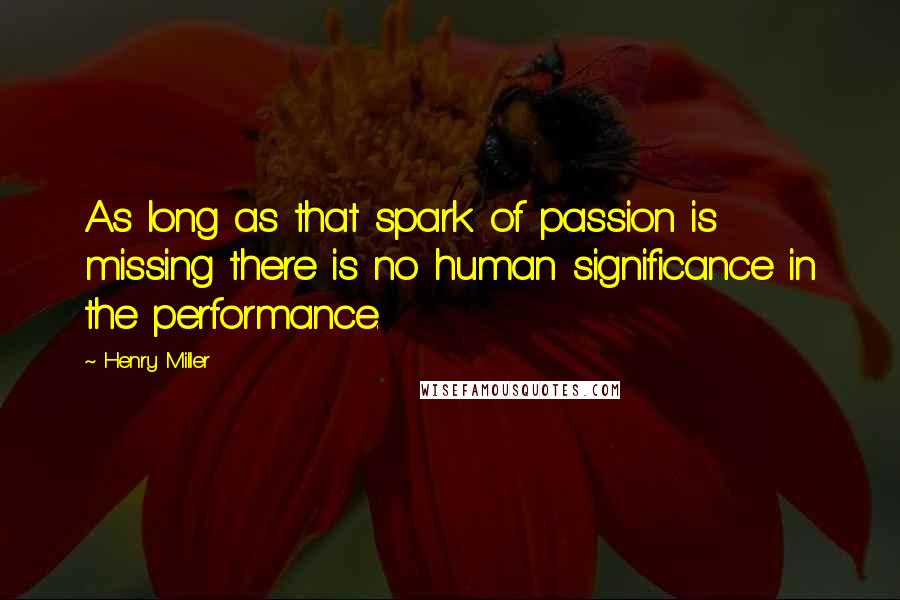 Henry Miller Quotes: As long as that spark of passion is missing there is no human significance in the performance.