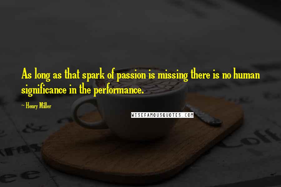 Henry Miller Quotes: As long as that spark of passion is missing there is no human significance in the performance.