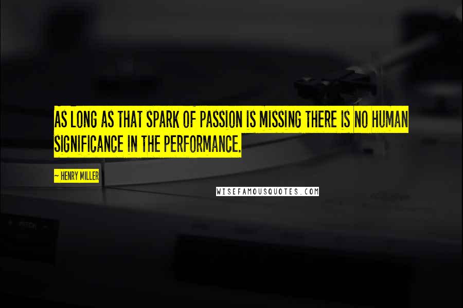 Henry Miller Quotes: As long as that spark of passion is missing there is no human significance in the performance.